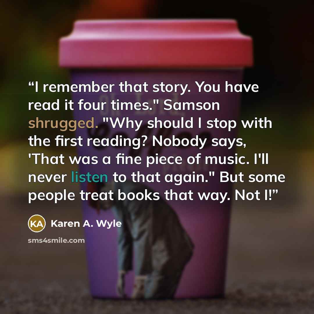 “I remember that story. You have read it four times." Samson shrugged. "Why should I stop with the first reading? Nobody says, 'That was a fine piece of music. I'll never listen to that again." But some people treat books that way. Not I!” quote by Karen A. Wyle