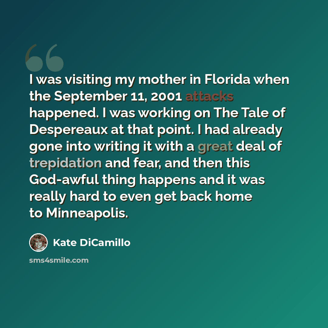 “I was visiting my mother in Florida when the September 11, 2001 attacks happened. I was working on The Tale of Despereaux at that point. I had already gone into writing it with a great deal of trepidation and fear, and then this God-awful thing happens and it was really hard to even get back home…” quote by Kate DiCamillo