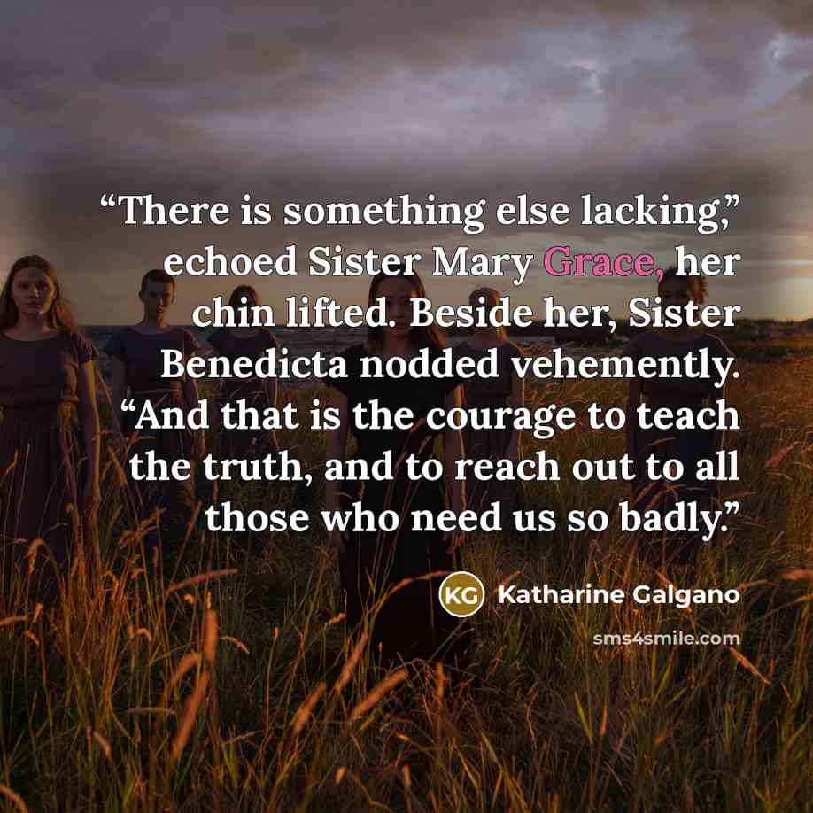 “There is something else lacking,” echoed Sister Mary Grace, her chin lifted. Beside her, Sister Benedicta nodded vehemently. “And that is the courage to teach the truth, and to reach out to all those who need us so badly.” quote by Katharine Galgano