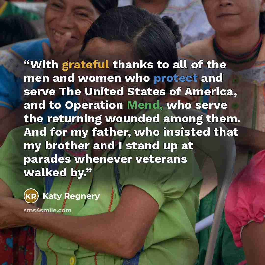 “With grateful thanks to all of the men and women who protect and serve The United States of America, and to Operation Mend, who serve the returning wounded among them. And for my father, who insisted that my brother and I stand up at parades whenever veterans walked by.” quote by Katy Regnery