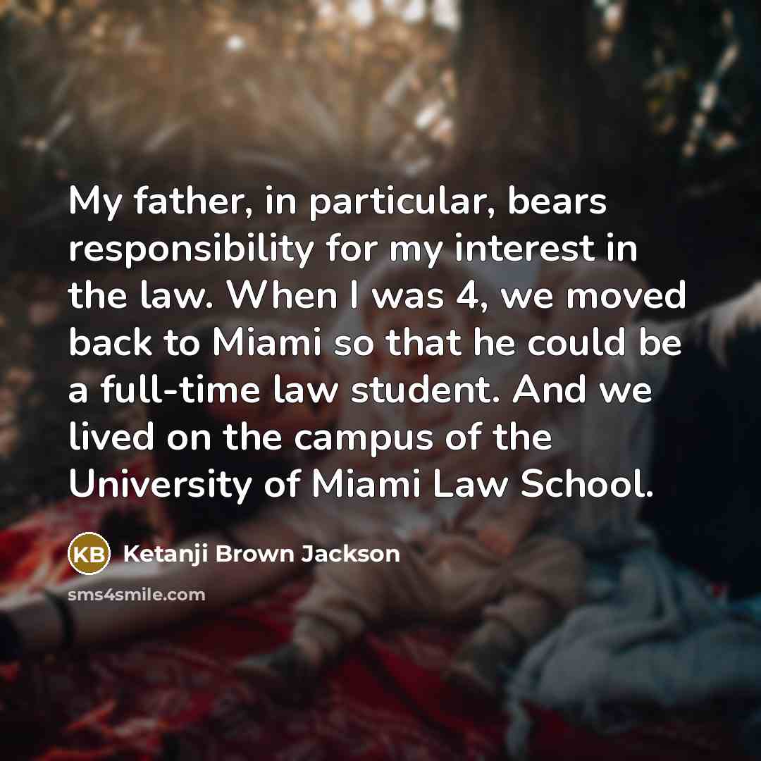 “My father, in particular, bears responsibility for my interest in the law. When I was 4, we moved back to Miami so that he could be a full-time law student. And we lived on the campus of the University of Miami Law School.” quote by Ketanji Brown Jackson