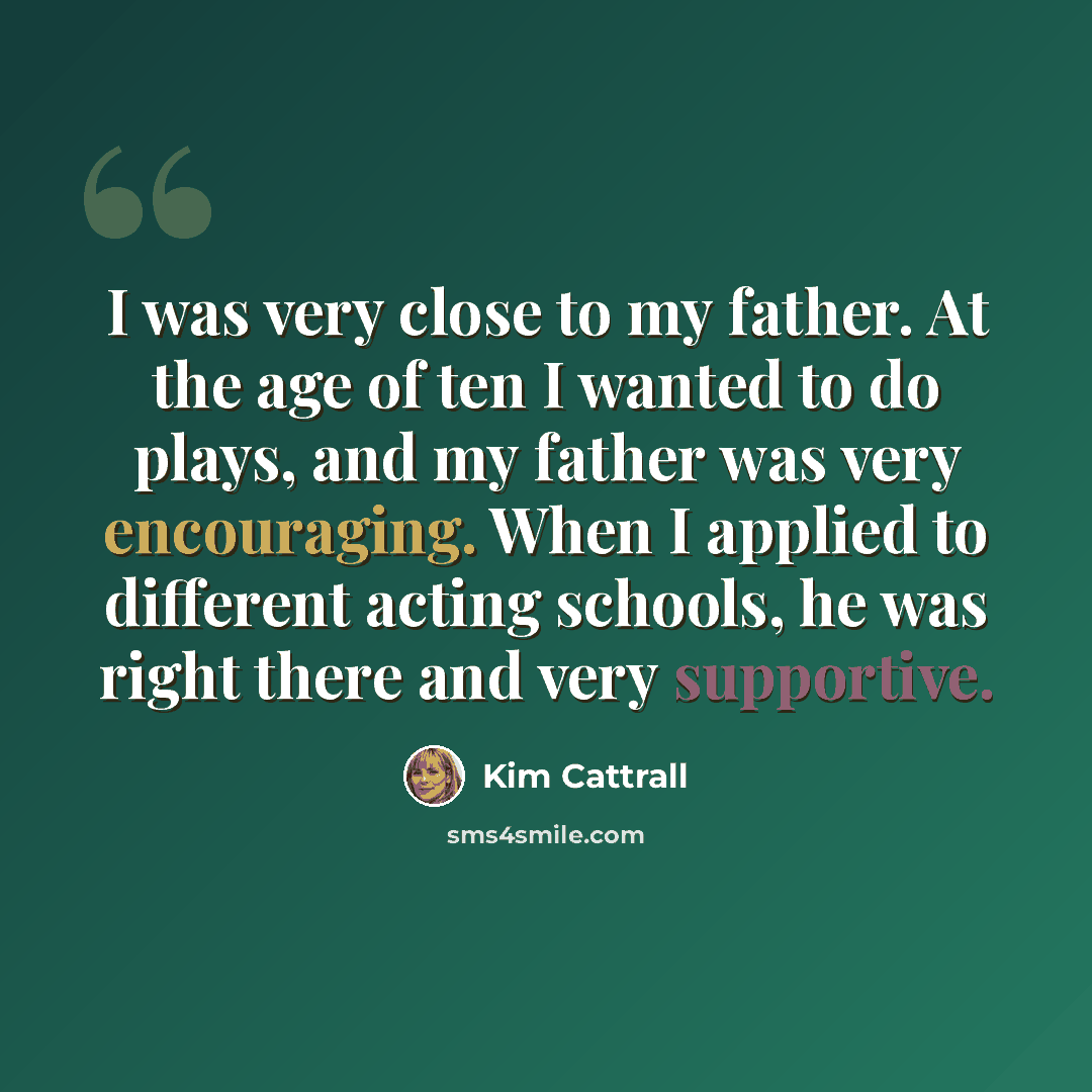 “I was very close to my father. At the age of ten I wanted to do plays, and my father was very encouraging. When I applied to different acting schools, he was right there and very supportive.” quote by Kim Cattrall