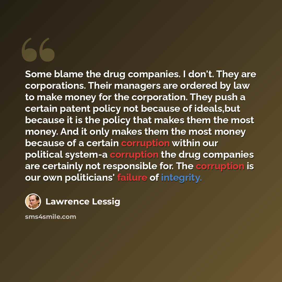 “Some blame the drug companies. I don't. They are corporations. Their managers are ordered by law to make money for the corporation. They push a certain patent policy not because of ideals,but because it is the policy that makes them the most money. And it only makes them the most money because of…” quote by Lawrence Lessig