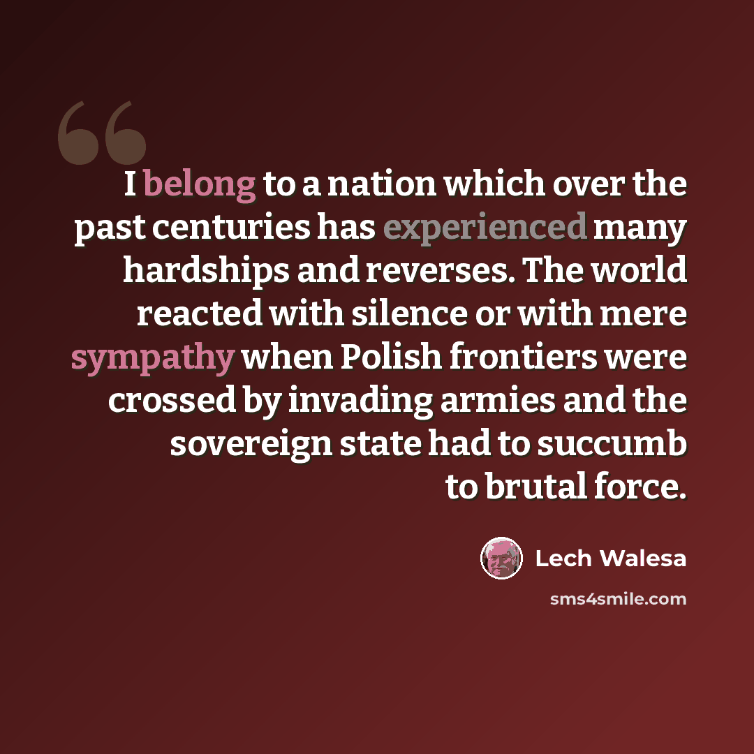 “I belong to a nation which over the past centuries has experienced many hardships and reverses. The world reacted with silence or with mere sympathy when Polish frontiers were crossed by invading armies and the sovereign state had to succumb to brutal force.” quote by Lech Walesa