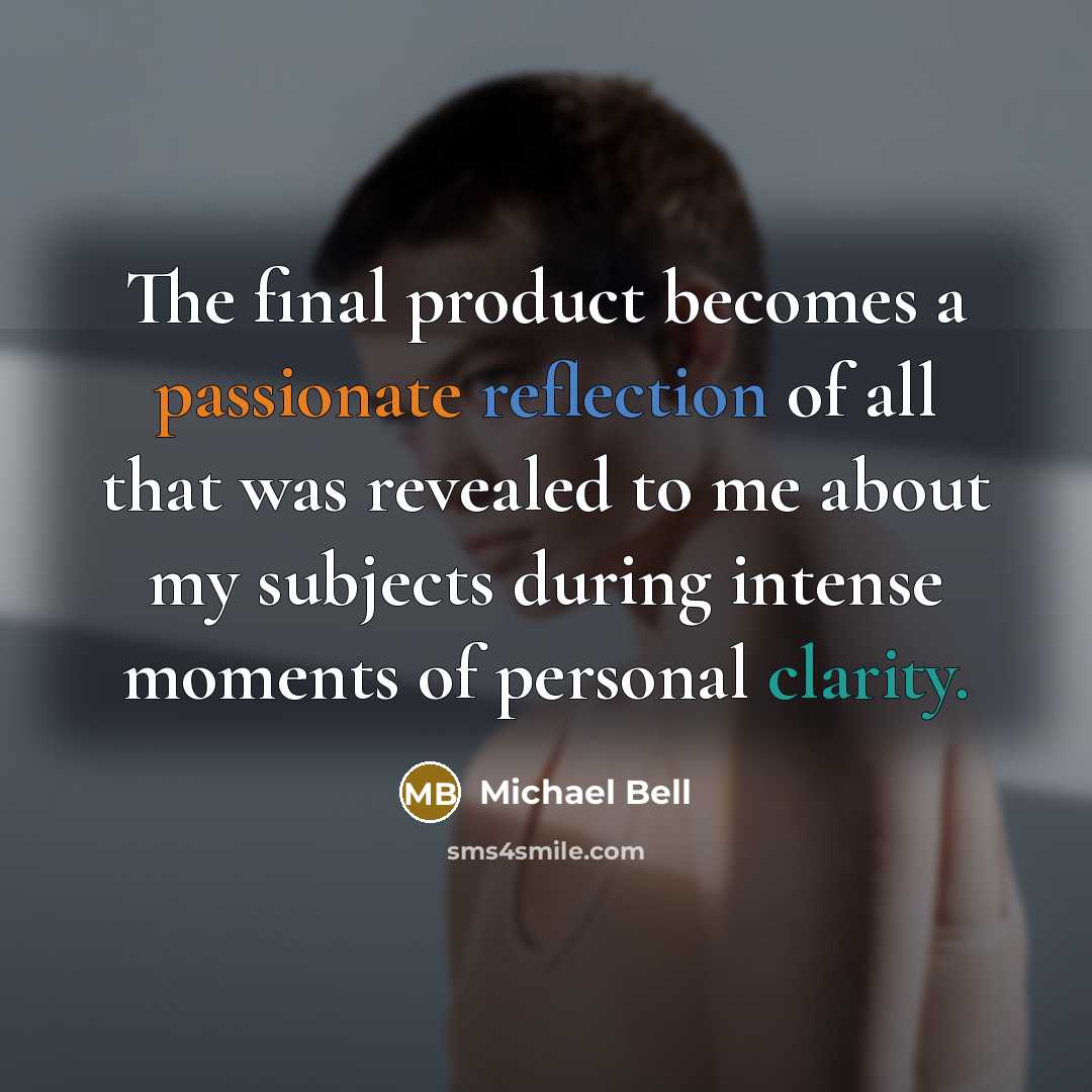 “The final product becomes a passionate reflection of all that was revealed to me about my subjects during intense moments of personal clarity.” quote by Michael Bell