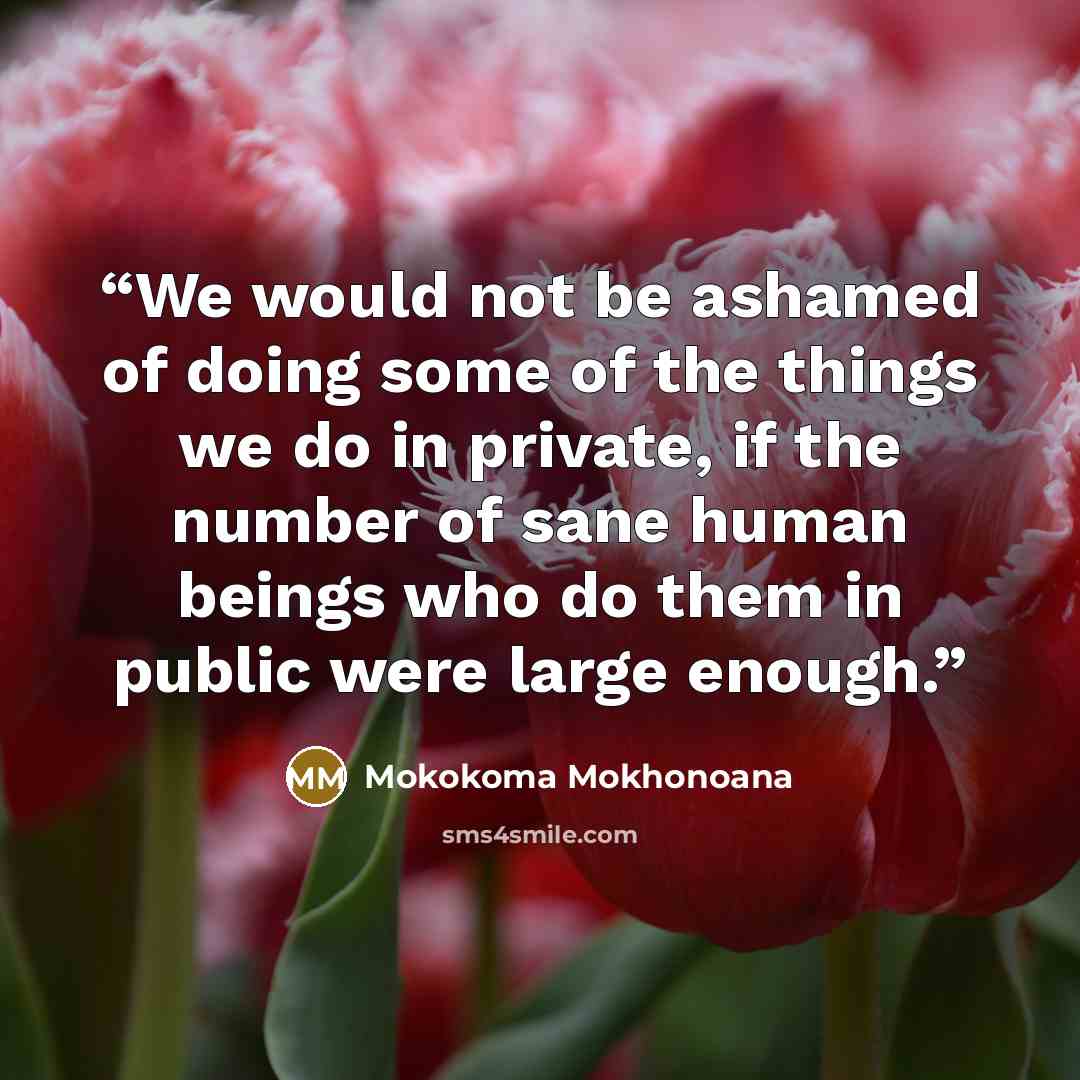 “We would not be ashamed of doing some of the things we do in private, if the number of sane human beings who do them in public were large enough.” quote by Mokokoma Mokhonoana