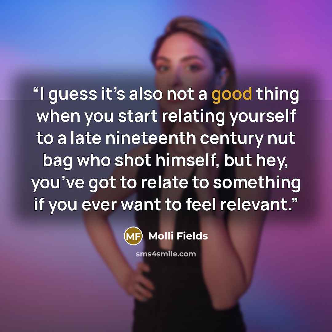 “I guess it’s also not a good thing when you start relating yourself to a late nineteenth century nut bag who shot himself, but hey, you’ve got to relate to something if you ever want to feel relevant.” quote by Molli Fields