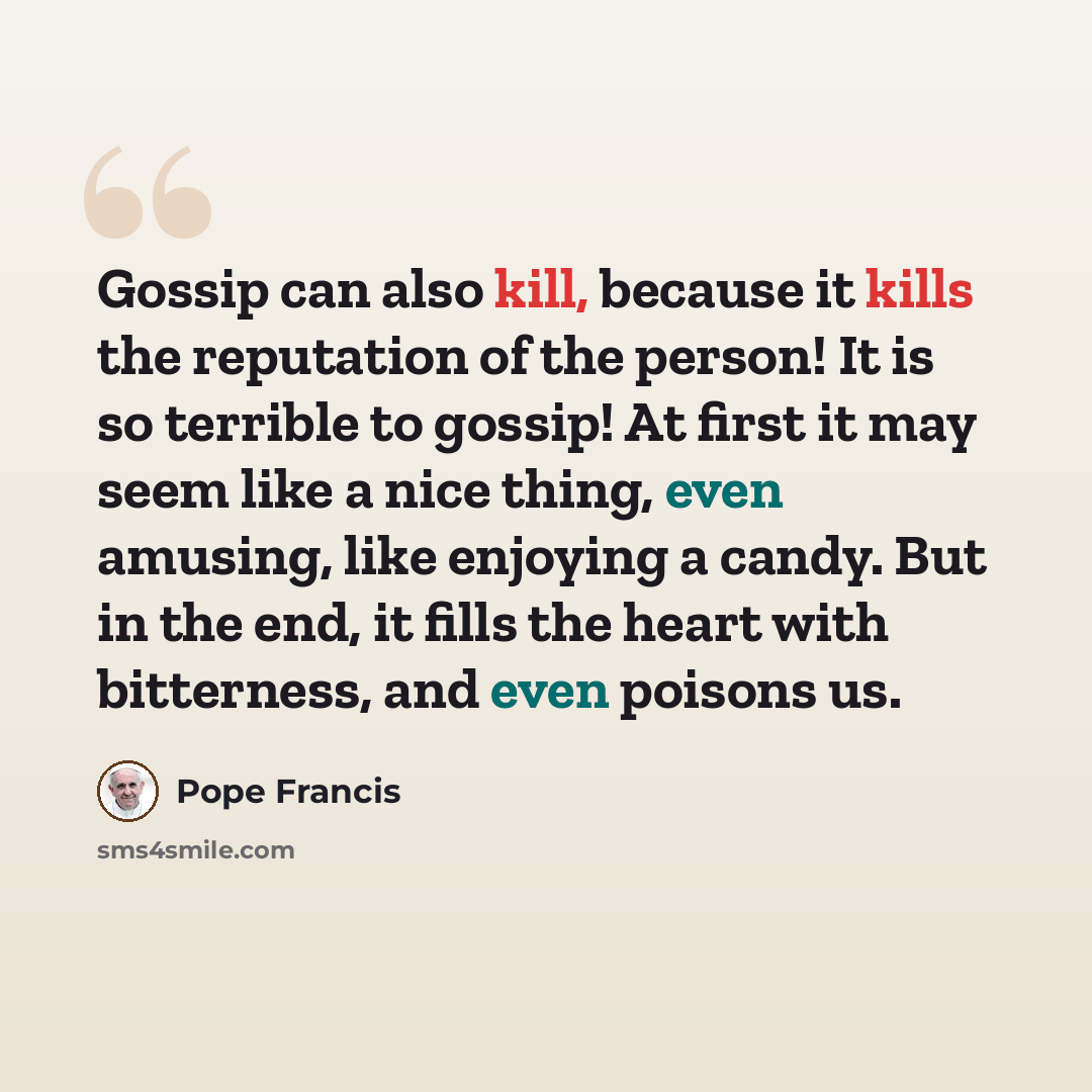 “Gossip can also kill, because it kills the reputation of the person! It is so terrible to gossip! At first it may seem like a nice thing, even amusing, like enjoying a candy. But in the end, it fills the heart with bitterness, and even poisons us.” quote by Pope Francis