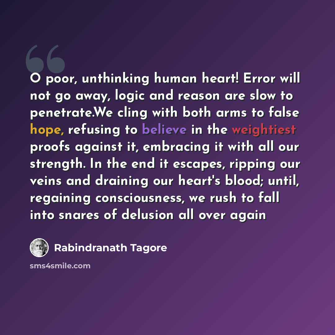 “O poor, unthinking human heart! Error will not go away, logic and reason are slow to penetrate.We cling with both arms to false hope, refusing to believe in the weightiest proofs against it, embracing it with all our strength. In the end it escapes, ripping our veins and draining our heart's…” quote by Rabindranath Tagore