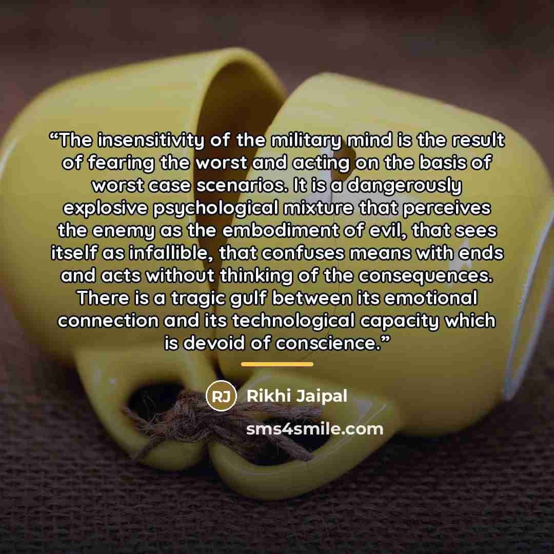“The insensitivity of the military mind is the result of fearing the worst and acting on the basis of worst case scenarios. It is a dangerously explosive psychological mixture that perceives the enemy as the embodiment of evil, that sees itself as infallible, that confuses means with ends and acts…” quote by Rikhi Jaipal