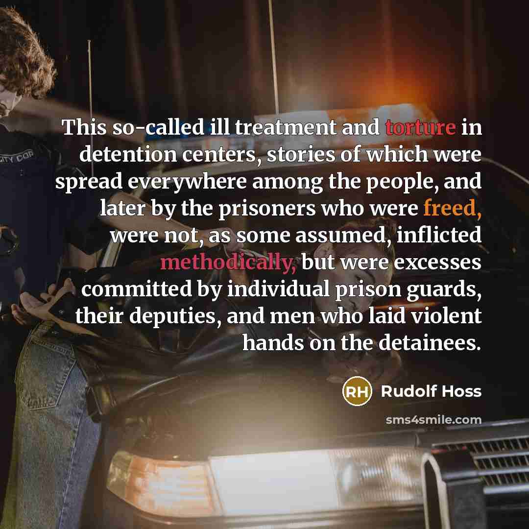 “This so-called ill treatment and torture in detention centers, stories of which were spread everywhere among the people, and later by the prisoners who were freed, were not, as some assumed, inflicted methodically, but were excesses committed by individual prison guards, their deputies, and men…” quote by Rudolf Hoss