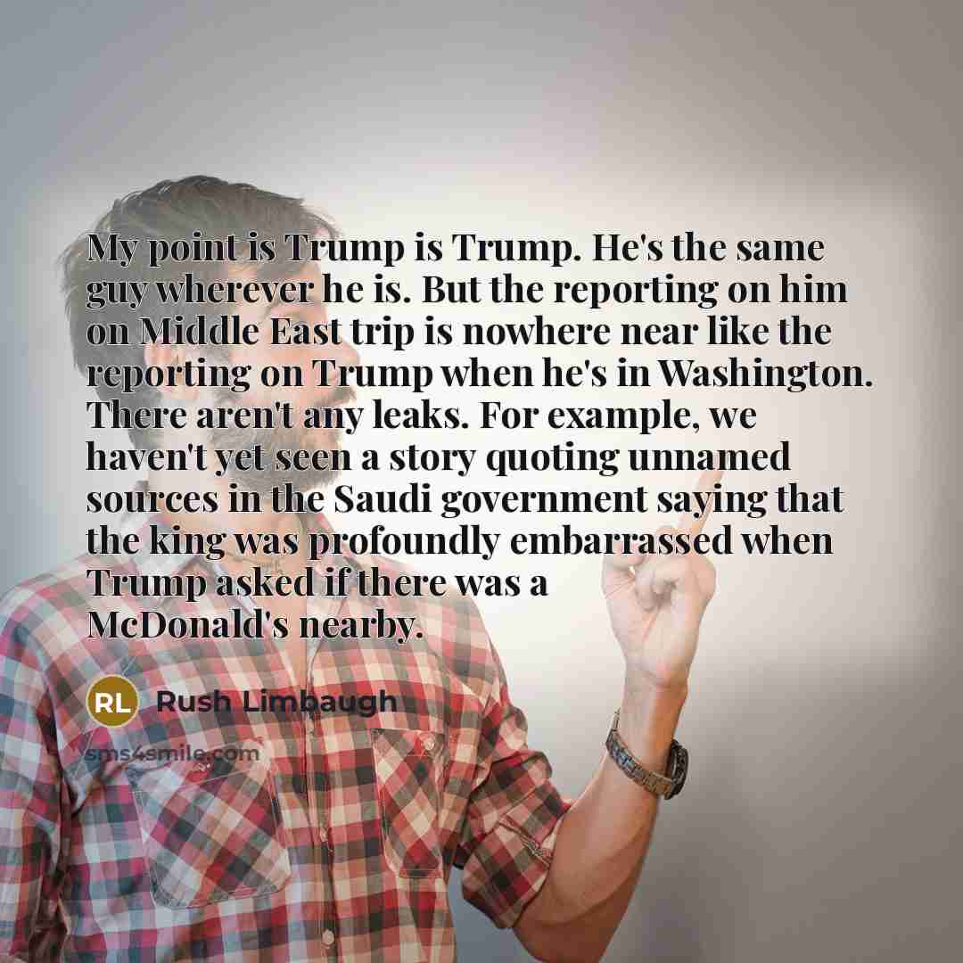 “My point is Trump is Trump. He's the same guy wherever he is. But the reporting on him on Middle East trip is nowhere near like the reporting on Trump when he's in Washington. There aren't any leaks. For example, we haven't yet seen a story quoting unnamed sources in the Saudi government saying…” quote by Rush Limbaugh