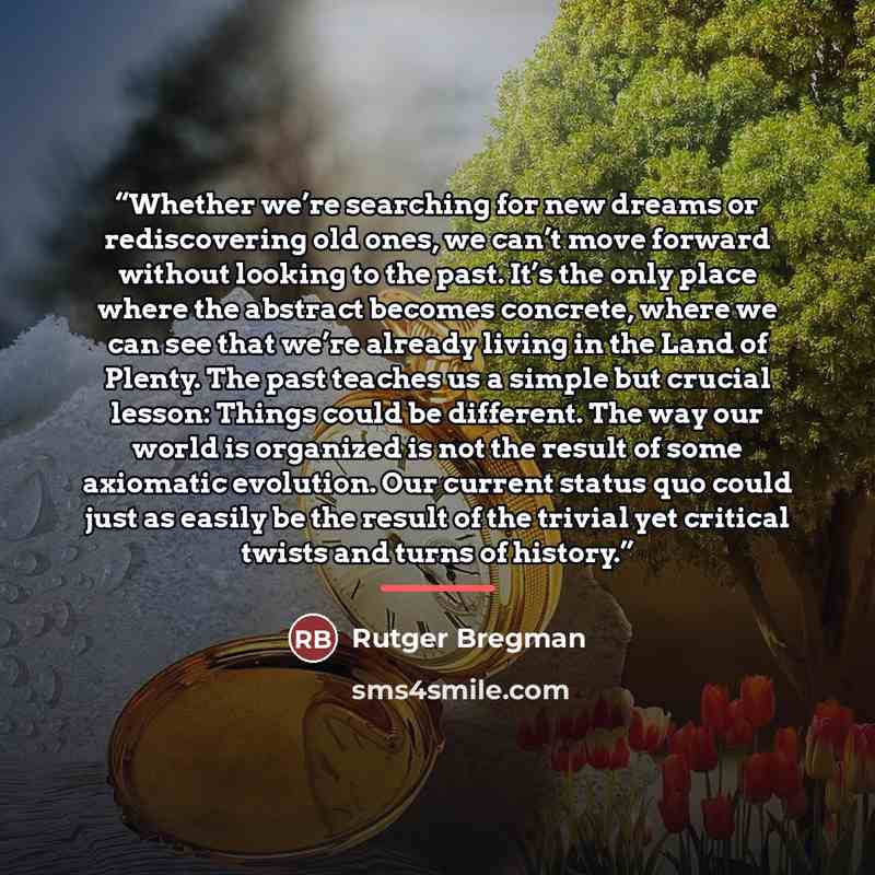 “Whether we’re searching for new dreams or rediscovering old ones, we can’t move forward without looking to the past. It’s the only place where the abstract becomes concrete, where we can see that we’re already living in the Land of Plenty. The past teaches us a simple but crucial lesson: Things…” quote by Rutger Bregman