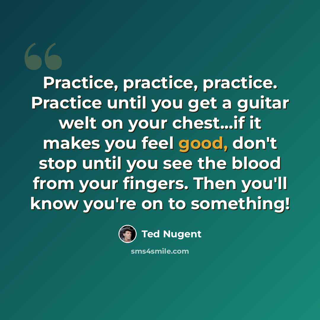 “Practice, practice, practice. Practice until you get a guitar welt on your chest...if it makes you feel good, don't stop until you see the blood from your fingers. Then you'll know you're on to something!” quote by Ted Nugent