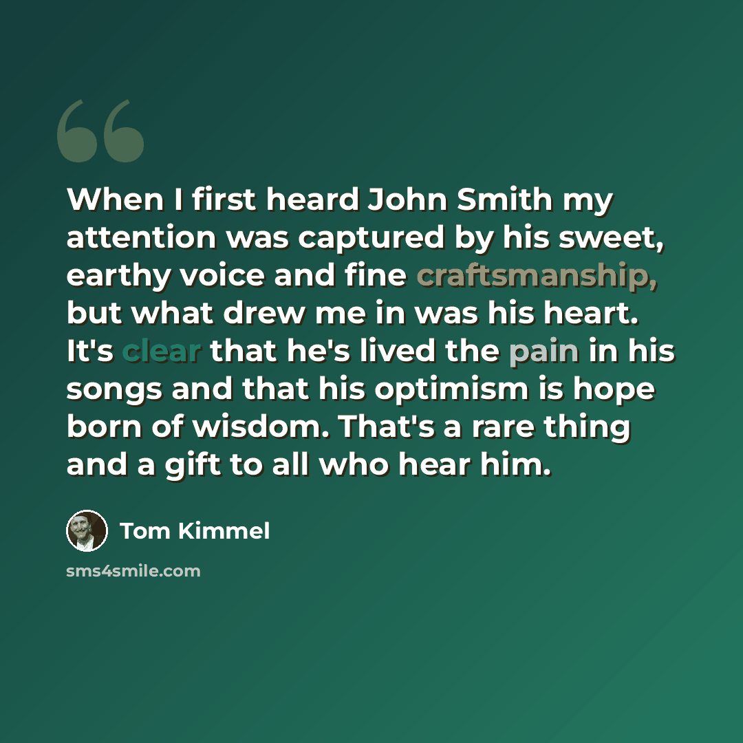 “When I first heard John Smith my attention was captured by his sweet, earthy voice and fine craftsmanship, but what drew me in was his heart. It's clear that he's lived the pain in his songs and that his optimism is hope born of wisdom. That's a rare thing and a gift to all who hear him.” quote by Tom Kimmel