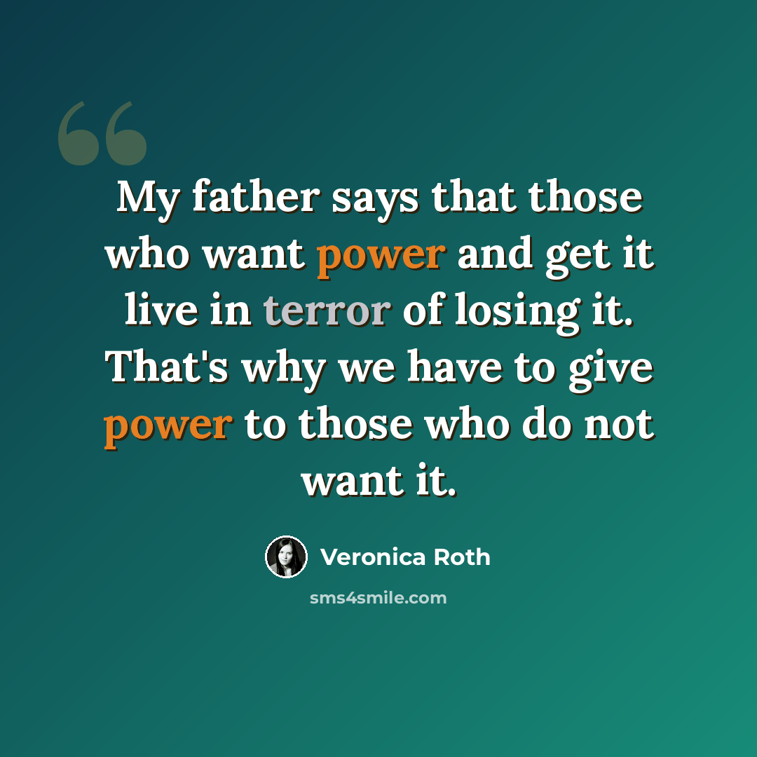 “My father says that those who want power and get it live in terror of losing it. That's why we have to give power to those who do not want it.” quote by Veronica Roth