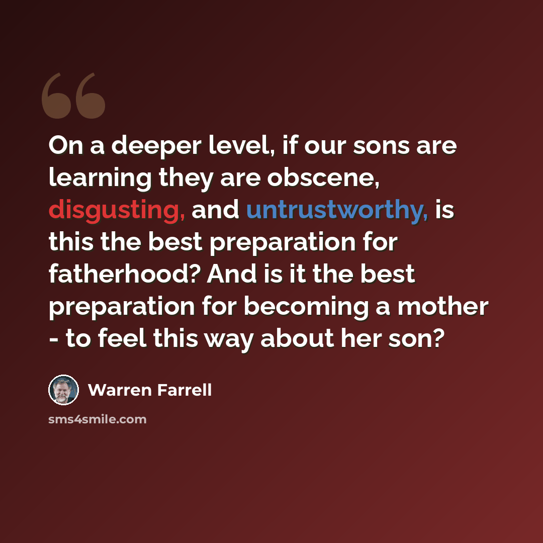 “On a deeper level, if our sons are learning they are obscene, disgusting, and untrustworthy, is this the best preparation for fatherhood? And is it the best preparation for becoming a mother - to feel this way about her son?” quote by Warren Farrell
