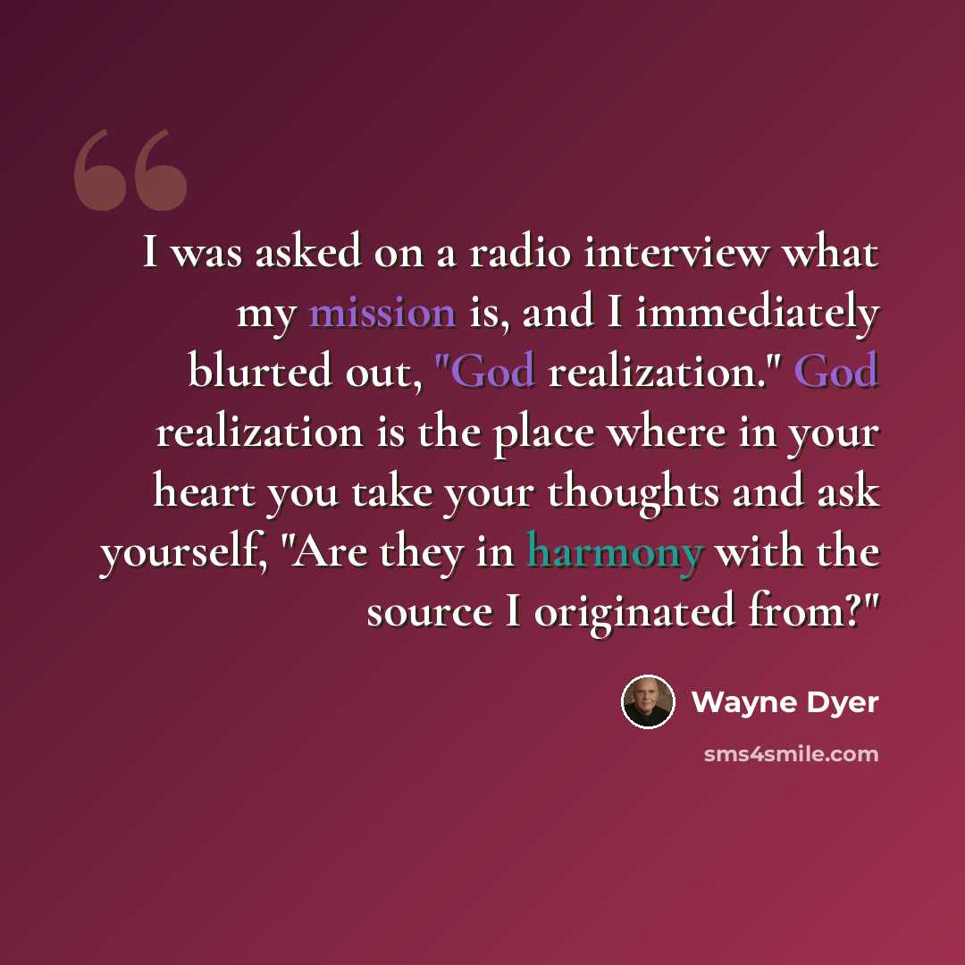 “I was asked on a radio interview what my mission is, and I immediately blurted out, "God realization." God realization is the place where in your heart you take your thoughts and ask yourself, "Are they in harmony with the source I originated from?"” quote by Wayne Dyer