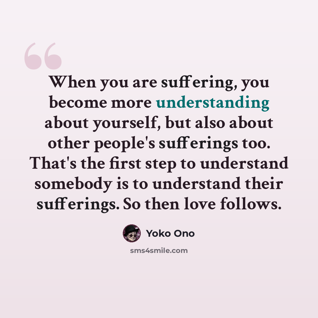 “When you are suffering, you become more understanding about yourself, but also about other people's sufferings too. That's the first step to understand somebody is to understand their sufferings. So then love follows.” quote by Yoko Ono