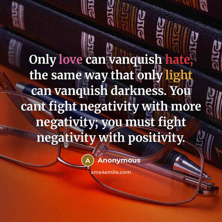 “Only love can vanquish hate, the same way that only light can vanquish darkness. You cant fight negativity with more negativity; you must fight negativity with positivity.” quote by Anonymous