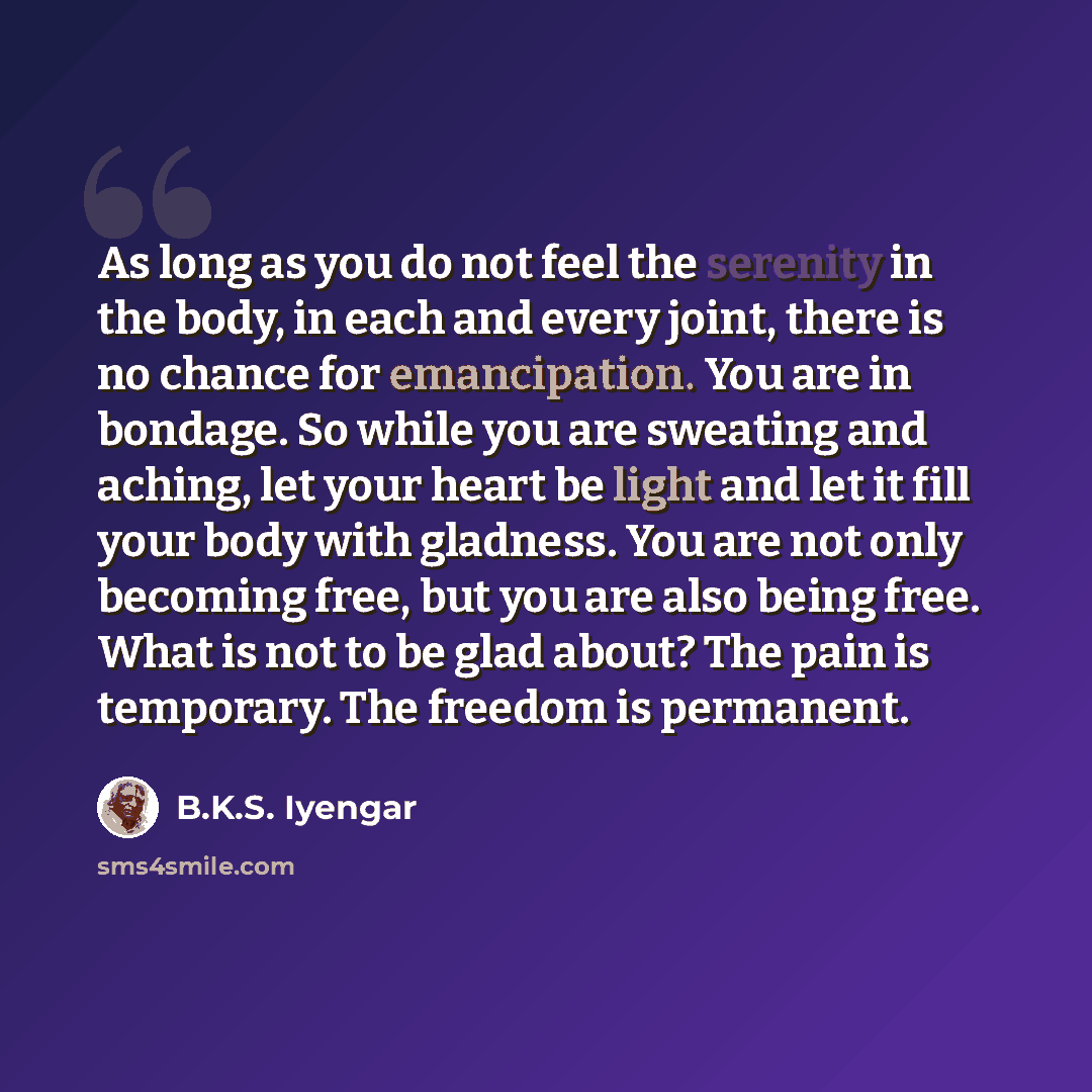 “As long as you do not feel the serenity in the body, in each and every joint, there is no chance for emancipation. You are in bondage. So while you are sweating and aching, let your heart be light and let it fill your body with gladness. You are not only becoming free, but you are also being free…” quote by B.K.S. Iyengar