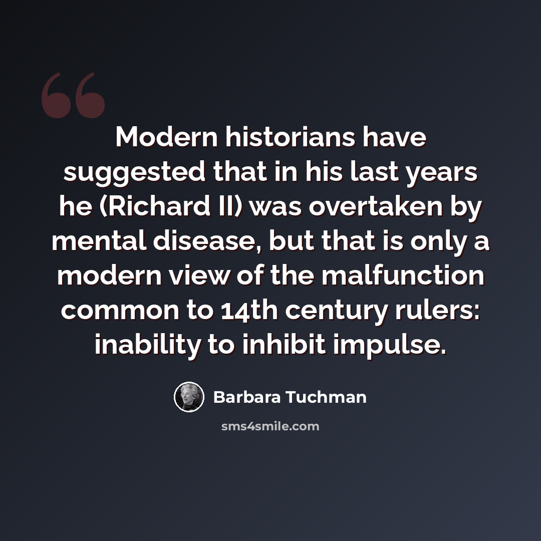 “Modern historians have suggested that in his last years he (Richard II) was overtaken by mental disease, but that is only a modern view of the malfunction common to 14th century rulers: inability to inhibit impulse.” quote by Barbara Tuchman