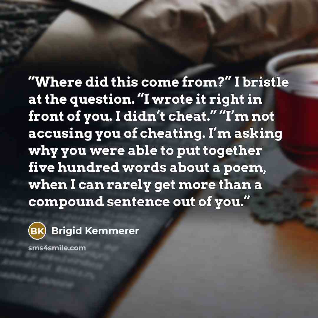 “Where did this come from?” I bristle at the question. “I wrote it right in front of you. I didn’t cheat.” “I’m not accusing you of cheating. I’m asking why you were able to put together five hundred words about a poem, when I can rarely get more than a compound sentence out of you.” quote by Brigid Kemmerer