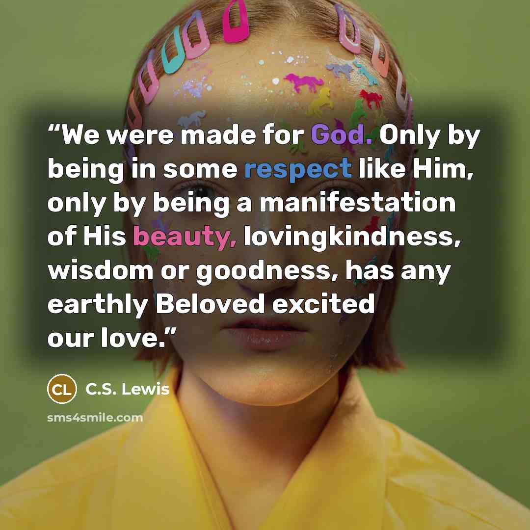 “We were made for God. Only by being in some respect like Him, only by being a manifestation of His beauty, lovingkindness, wisdom or goodness, has any earthly Beloved excited our love.” quote by C.S. Lewis