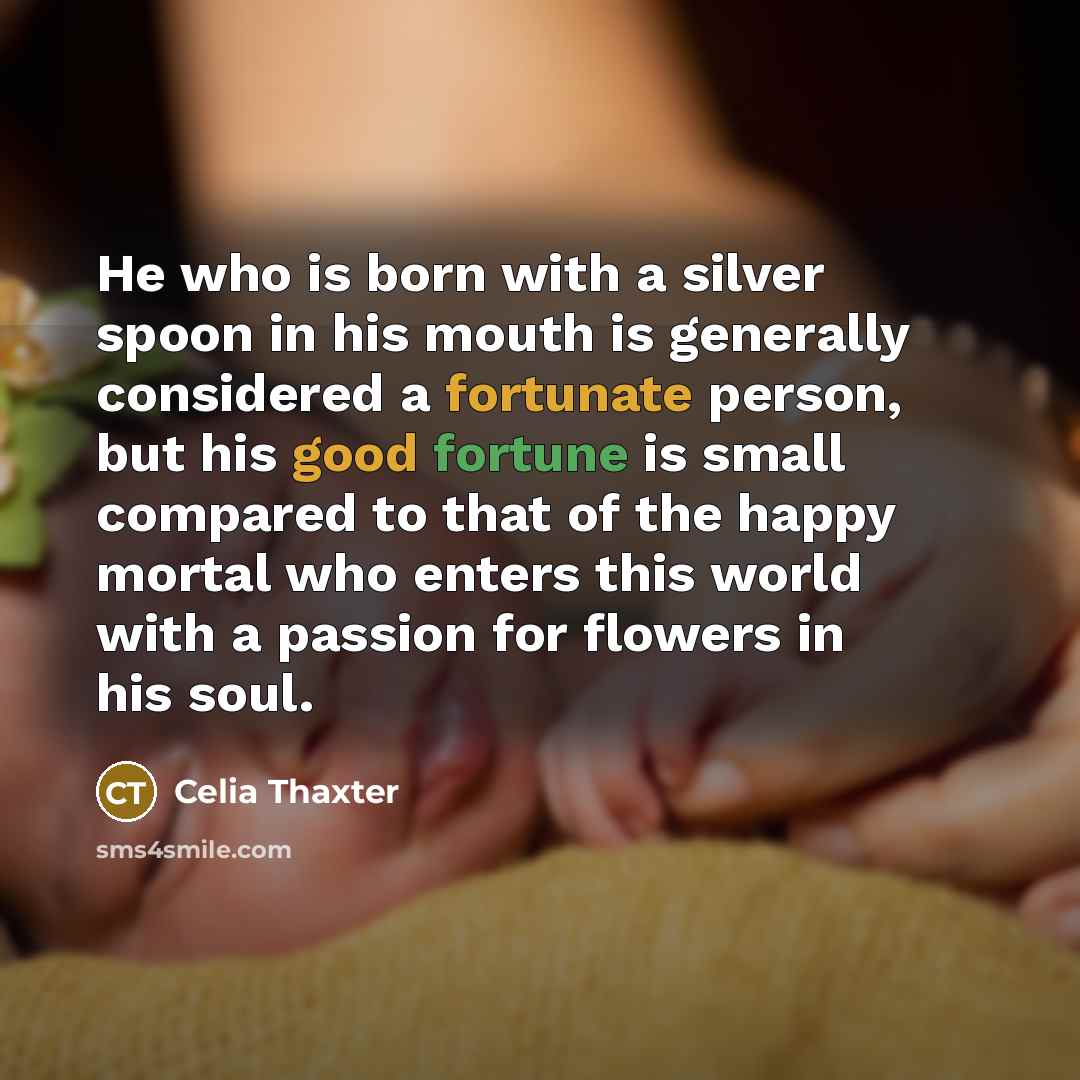 “He who is born with a silver spoon in his mouth is generally considered a fortunate person, but his good fortune is small compared to that of the happy mortal who enters this world with a passion for flowers in his soul.” quote by Celia Thaxter