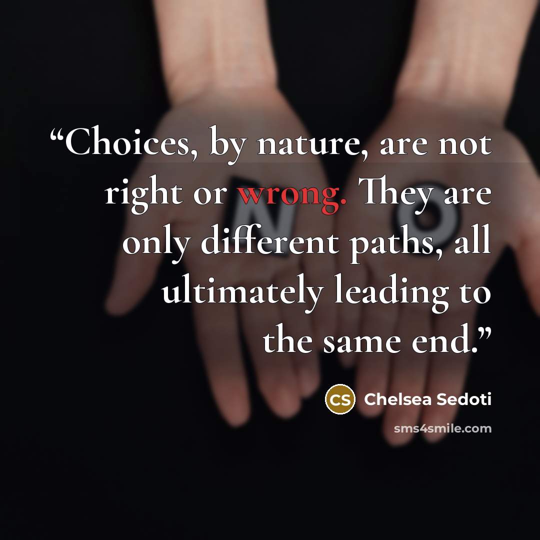 “Choices, by nature, are not right or wrong. They are only different paths, all ultimately leading to the same end.” quote by Chelsea Sedoti