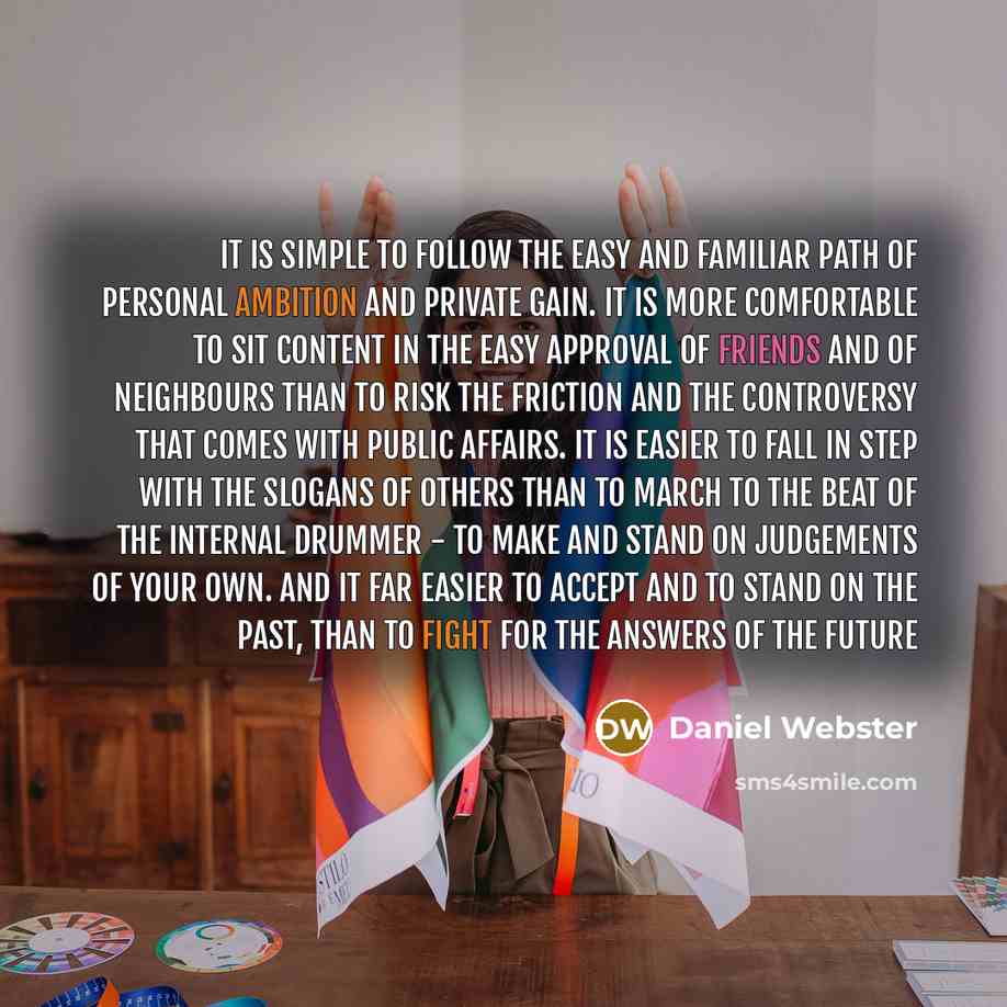 “It is simple to follow the easy and familiar path of personal ambition and private gain. It is more comfortable to sit content in the easy approval of friends and of neighbours than to risk the friction and the controversy that comes with public affairs. It is easier to fall in step with the…” quote by Daniel Webster