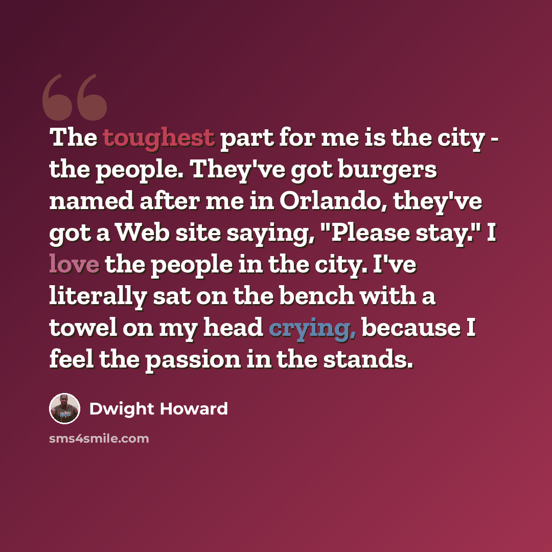 “The toughest part for me is the city - the people. They've got burgers named after me in Orlando, they've got a Web site saying, "Please stay." I love the people in the city. I've literally sat on the bench with a towel on my head crying, because I feel the passion in the stands.” quote by Dwight Howard