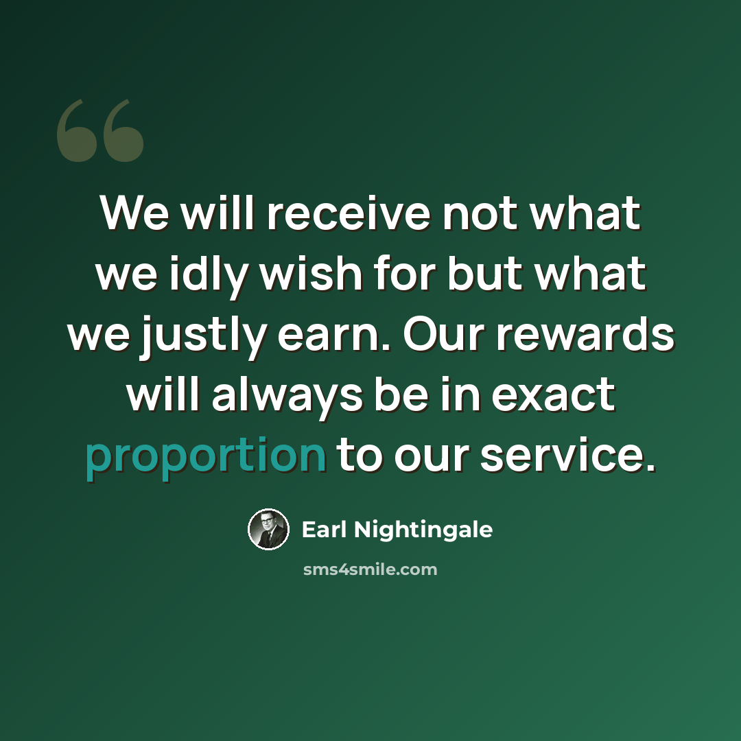 “We will receive not what we idly wish for but what we justly earn. Our rewards will always be in exact proportion to our service.” quote by Earl Nightingale