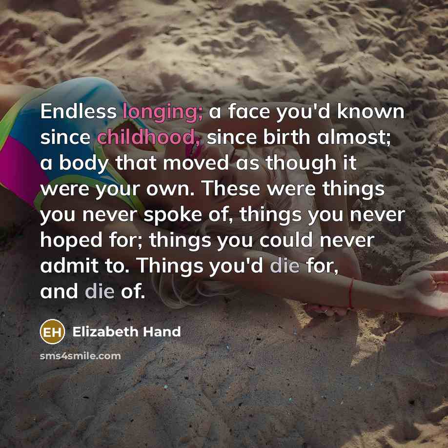 “Endless longing; a face you'd known since childhood, since birth almost; a body that moved as though it were your own. These were things you never spoke of, things you never hoped for; things you could never admit to. Things you'd die for, and die of.” quote by Elizabeth Hand