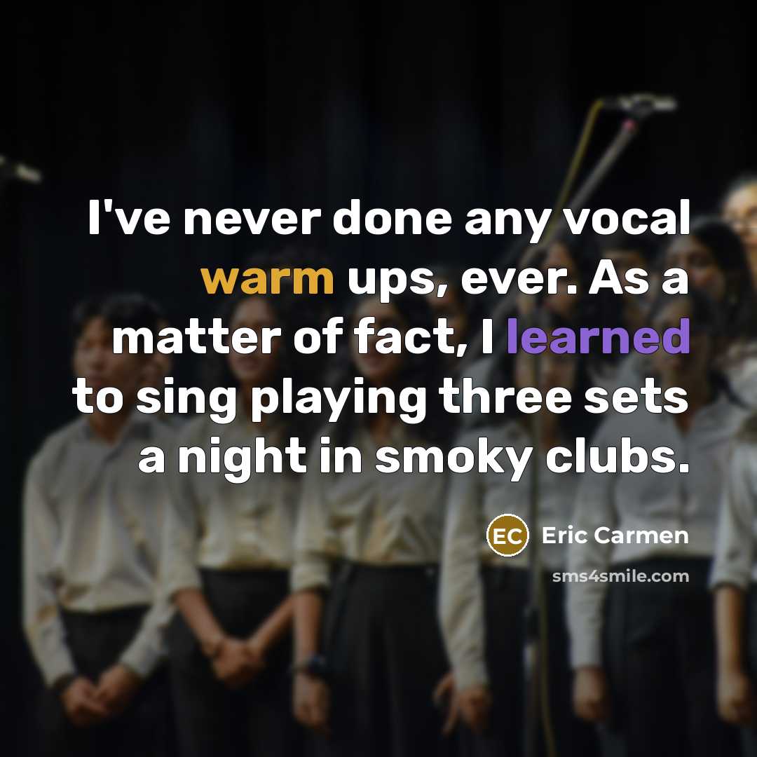 “I've never done any vocal warm ups, ever. As a matter of fact, I learned to sing playing three sets a night in smoky clubs.” quote by Eric Carmen
