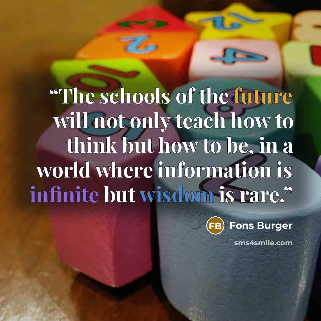 “The schools of the future will not only teach how to think but how to be, in a world where information is infinite but wisdom is rare.” quote by Fons Burger