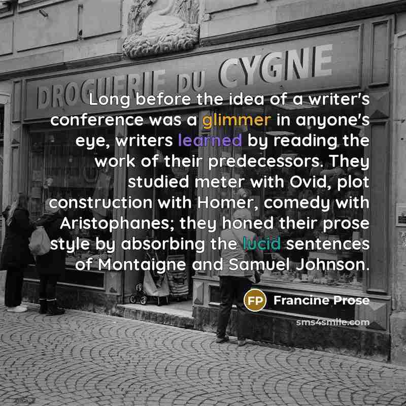 “Long before the idea of a writer's conference was a glimmer in anyone's eye, writers learned by reading the work of their predecessors. They studied meter with Ovid, plot construction with Homer, comedy with Aristophanes; they honed their prose style by absorbing the lucid sentences of Montaigne…” quote by Francine Prose