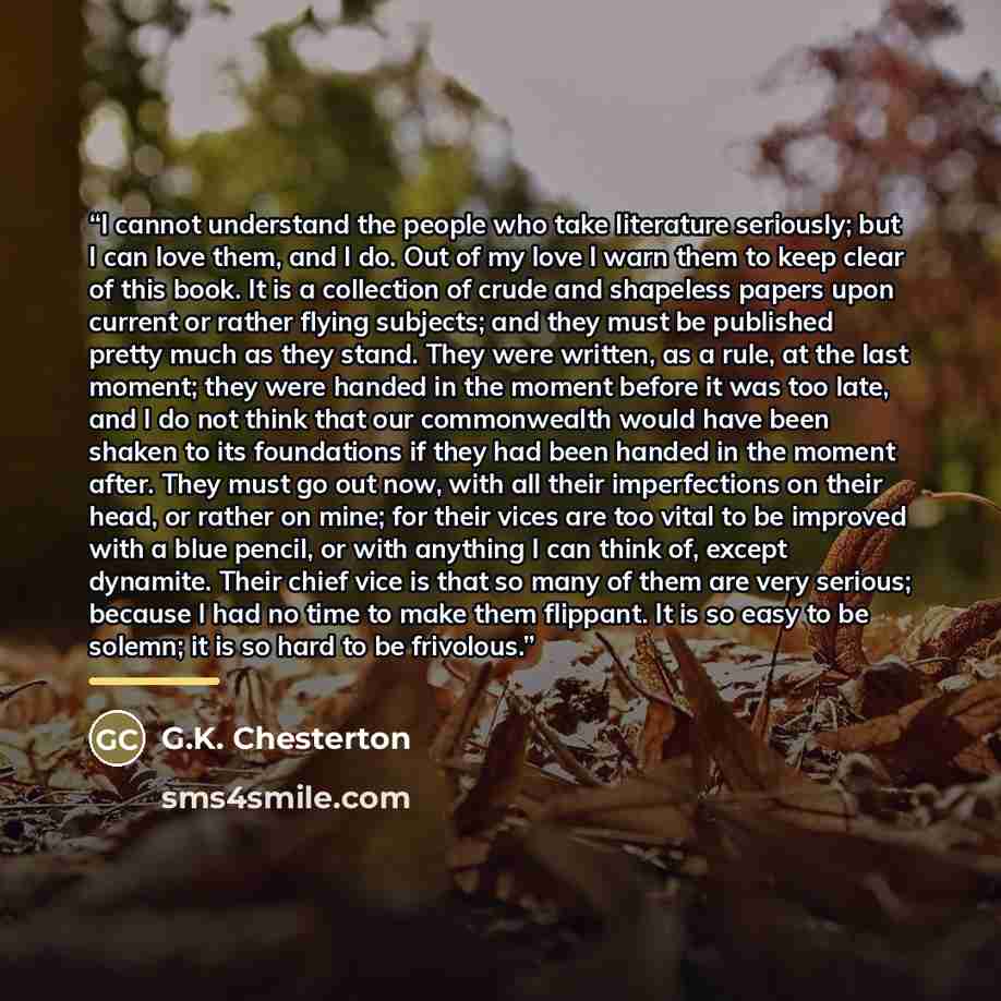 “I cannot understand the people who take literature seriously; but I can love them, and I do. Out of my love I warn them to keep clear of this book. It is a collection of crude and shapeless papers upon current or rather flying subjects; and they must be published pretty much as they stand. They…” quote by G.K. Chesterton