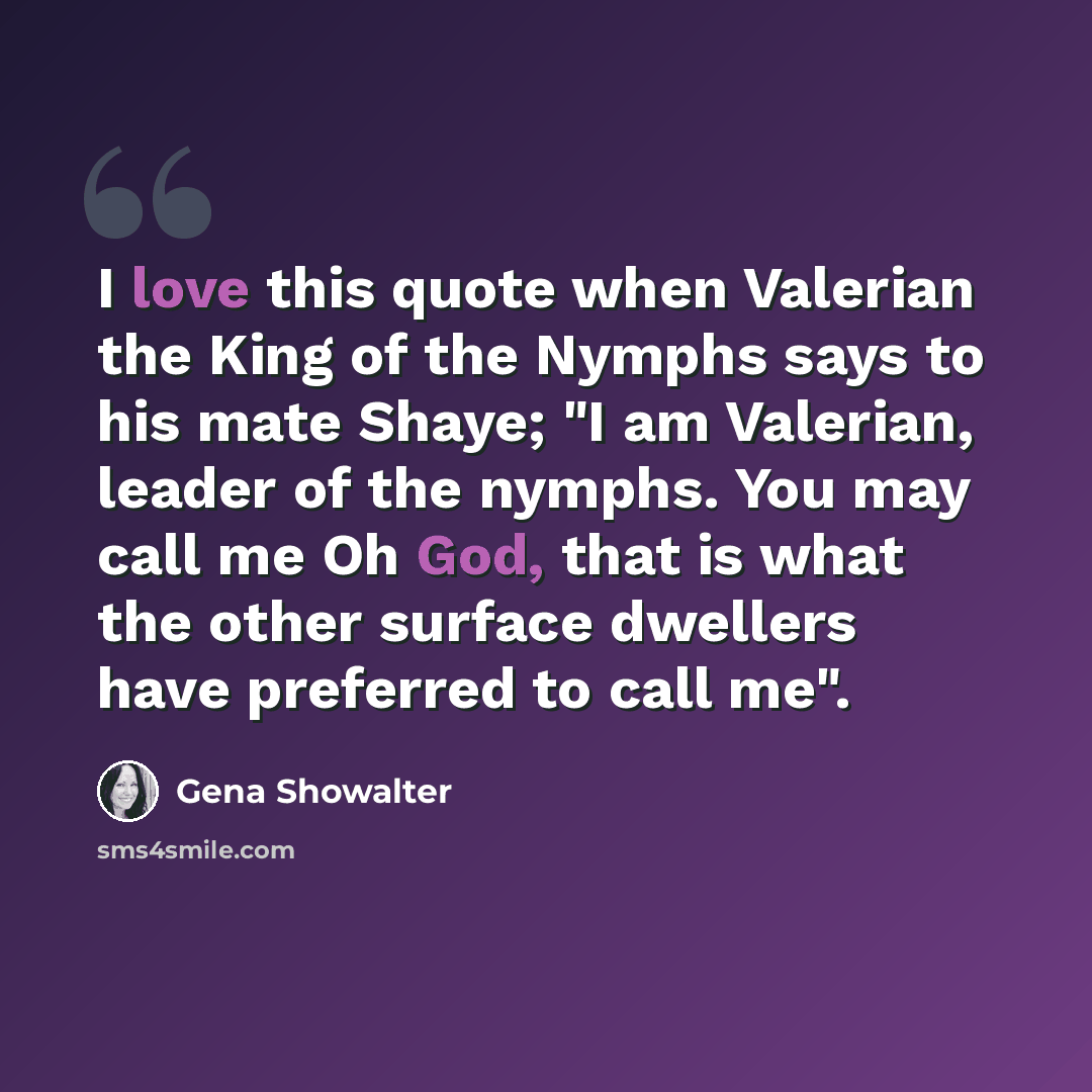 “I love this quote when Valerian the King of the Nymphs says to his mate Shaye; "I am Valerian, leader of the nymphs. You may call me Oh God, that is what the other surface dwellers have preferred to call me".” quote by Gena Showalter