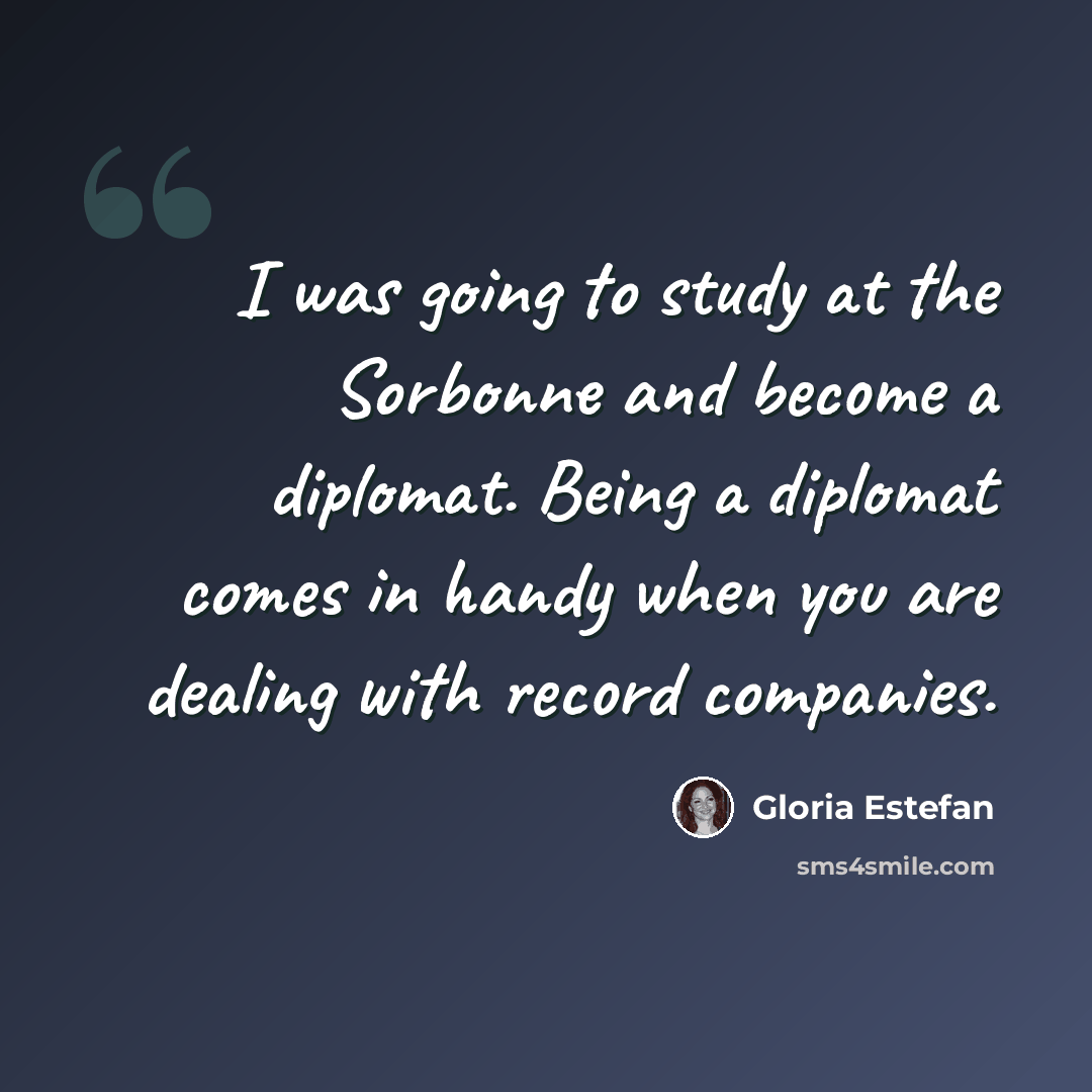 “I was going to study at the Sorbonne and become a diplomat. Being a diplomat comes in handy when you are dealing with record companies.” quote by Gloria Estefan