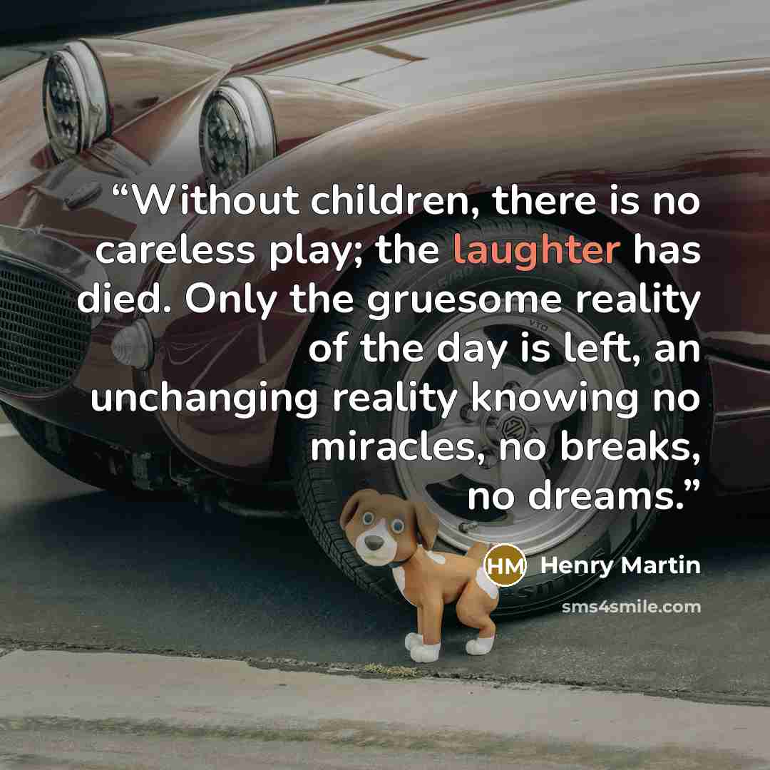 “Without children, there is no careless play; the laughter has died. Only the gruesome reality of the day is left, an unchanging reality knowing no miracles, no breaks, no dreams.” quote by Henry Martin