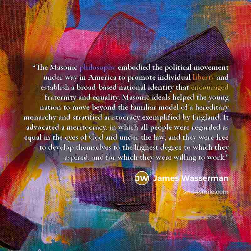 “The Masonic philosophy embodied the political movement under way in America to promote individual liberty and establish a broad-based national identity that encouraged fraternity and equality. Masonic ideals helped the young nation to move beyond the familiar model of a hereditary monarchy and…” quote by James Wasserman