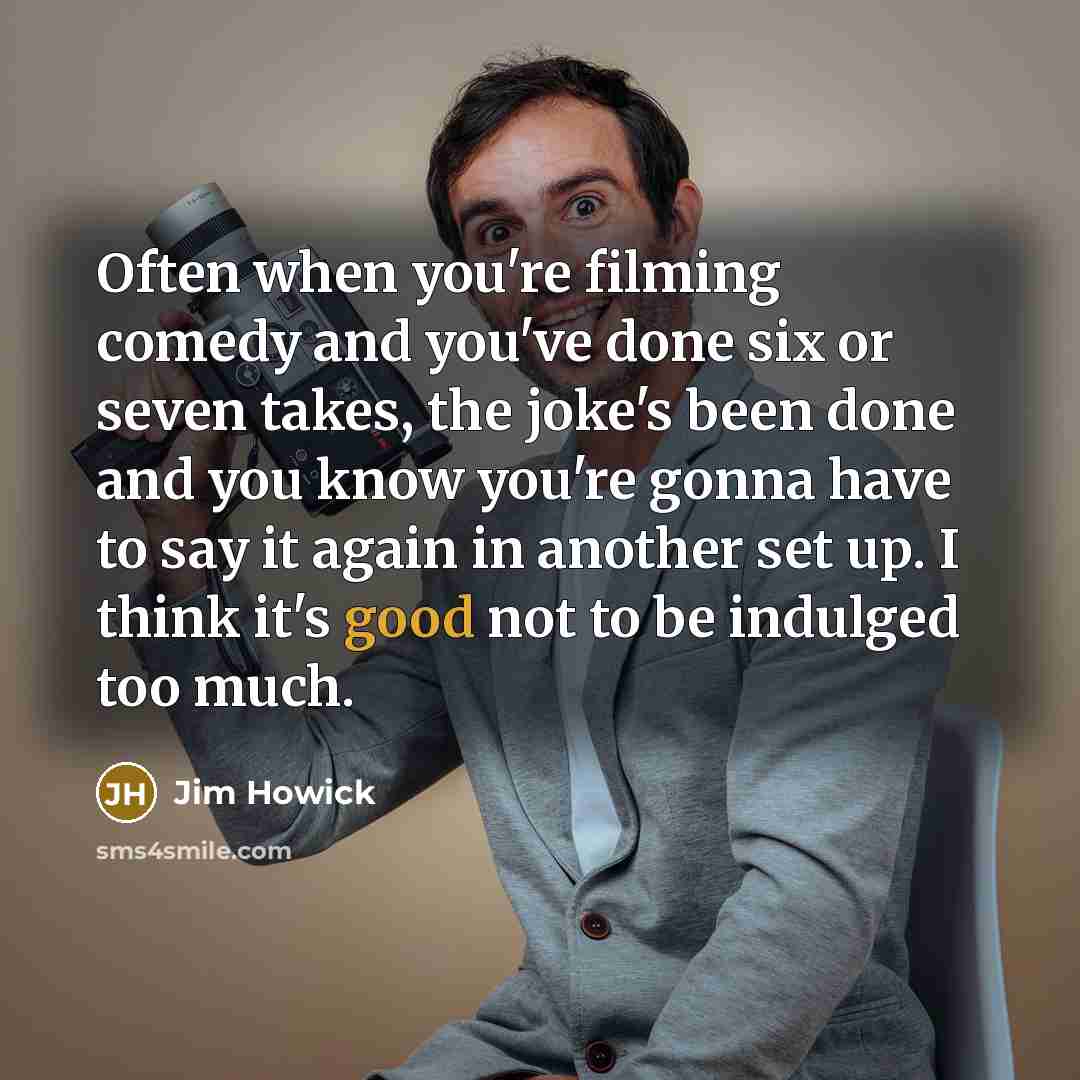“Often when you're filming comedy and you've done six or seven takes, the joke's been done and you know you're gonna have to say it again in another set up. I think it's good not to be indulged too much.” quote by Jim Howick