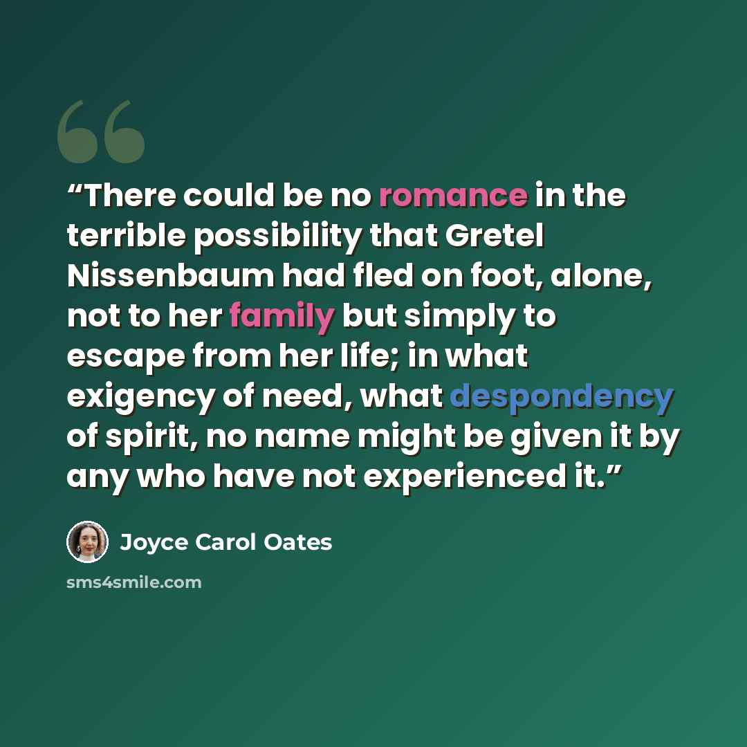 “There could be no romance in the terrible possibility that Gretel Nissenbaum had fled on foot, alone, not to her family but simply to escape from her life; in what exigency of need, what despondency of spirit, no name might be given it by any who have not experienced it.” quote by Joyce Carol Oates