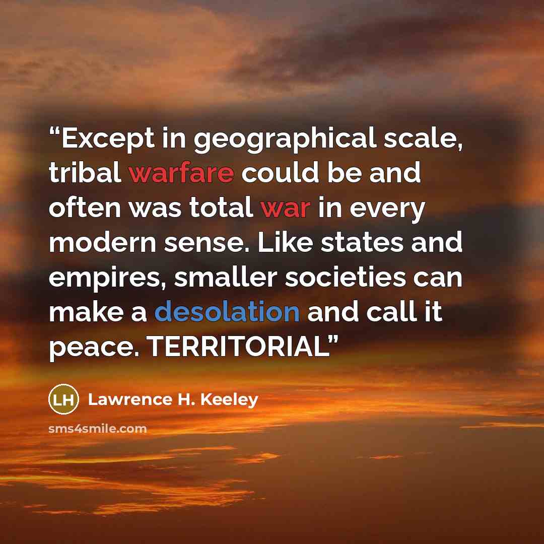 “Except in geographical scale, tribal warfare could be and often was total war in every modern sense. Like states and empires, smaller societies can make a desolation and call it peace. TERRITORIAL” quote by Lawrence H. Keeley