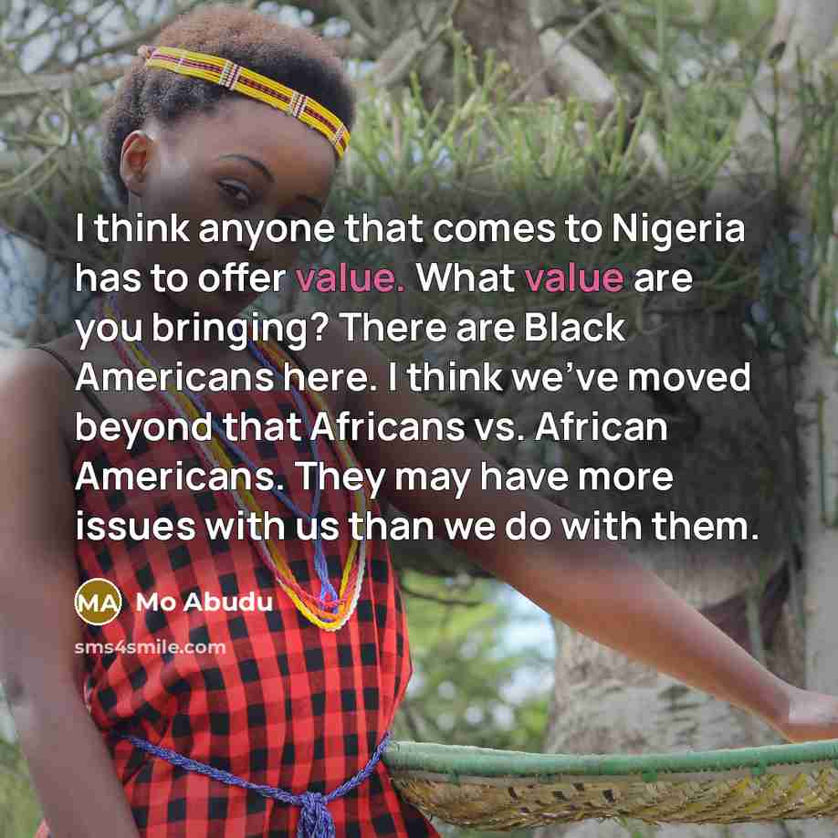 “I think anyone that comes to Nigeria has to offer value. What value are you bringing? There are Black Americans here. I think we've moved beyond that Africans vs. African Americans. They may have more issues with us than we do with them.” quote by Mo Abudu