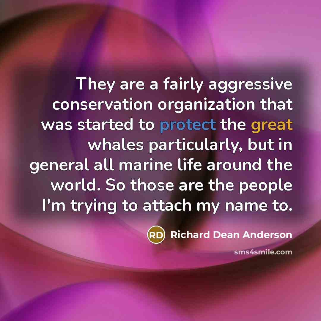 “They are a fairly aggressive conservation organization that was started to protect the great whales particularly, but in general all marine life around the world. So those are the people I'm trying to attach my name to.” quote by Richard Dean Anderson