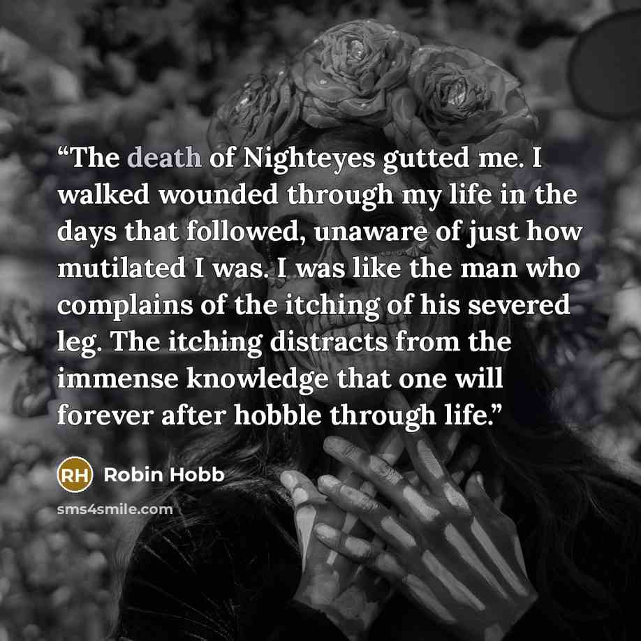 “The death of Nighteyes gutted me. I walked wounded through my life in the days that followed, unaware of just how mutilated I was. I was like the man who complains of the itching of his severed leg. The itching distracts from the immense knowledge that one will forever after hobble through life.” quote by Robin Hobb