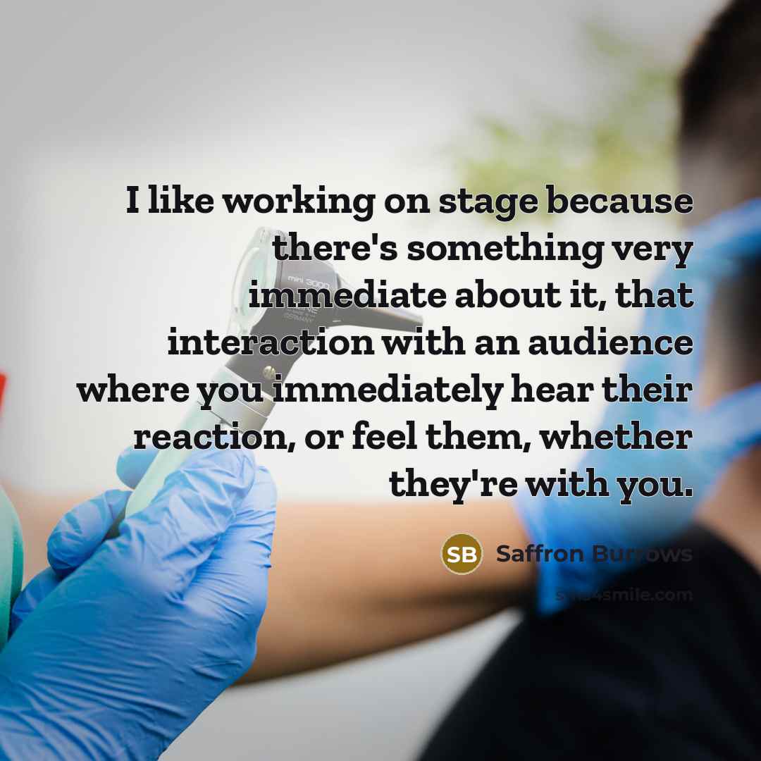 “I like working on stage because there's something very immediate about it, that interaction with an audience where you immediately hear their reaction, or feel them, whether they're with you.” quote by Saffron Burrows