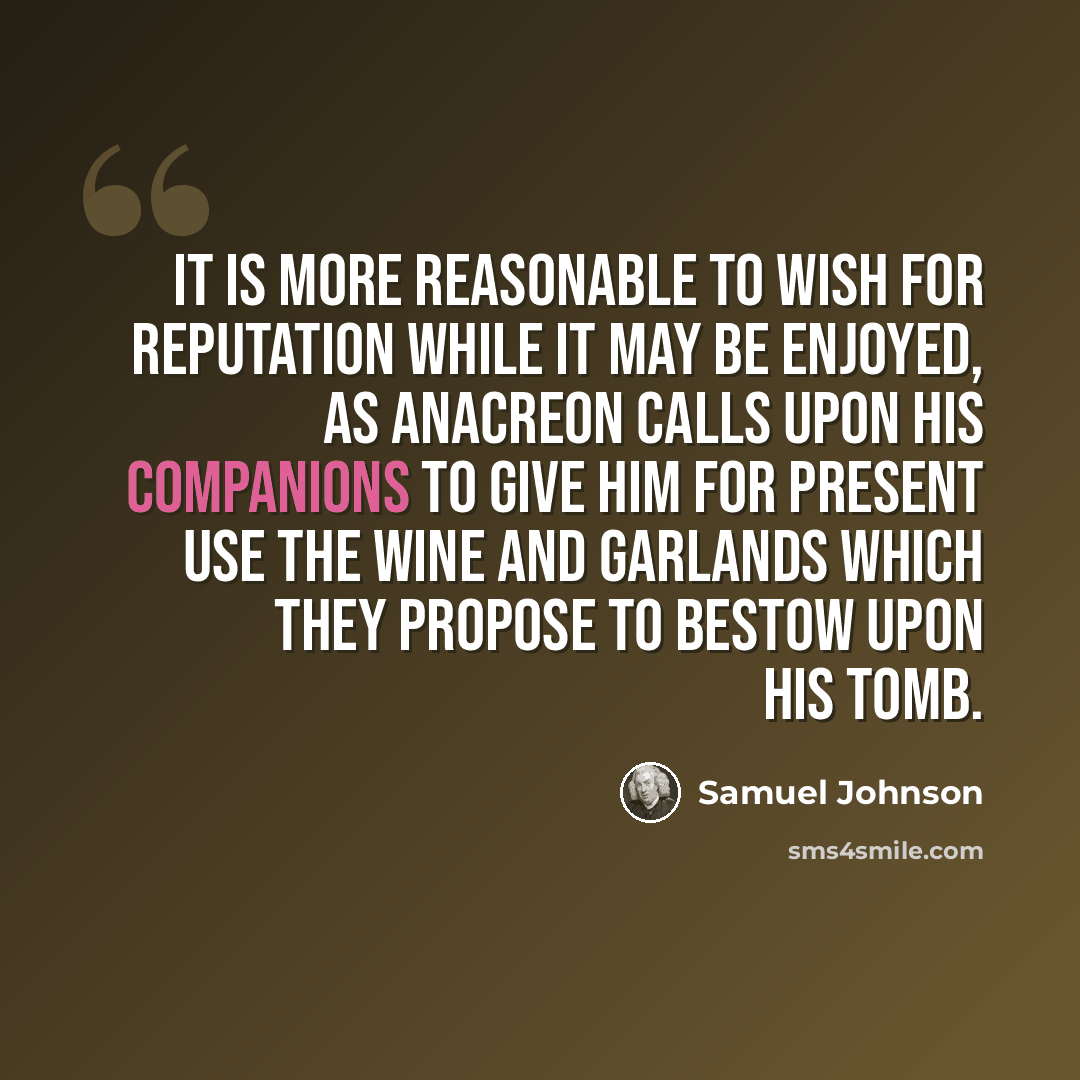 “It is more reasonable to wish for reputation while it may be enjoyed, as Anacreon calls upon his companions to give him for present use the wine and garlands which they propose to bestow upon his tomb.” quote by Samuel Johnson